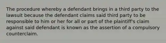 The procedure whereby a defendant brings in a third party to the lawsuit because the defendant claims said third party to be responsible to him or her for all or part of the plaintiff's claim against said defendant is known as the assertion of a compulsory counterclaim.