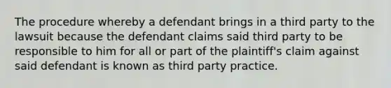 The procedure whereby a defendant brings in a third party to the lawsuit because the defendant claims said third party to be responsible to him for all or part of the plaintiff's claim against said defendant is known as third party practice.