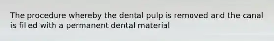 The procedure whereby the dental pulp is removed and the canal is filled with a permanent dental material