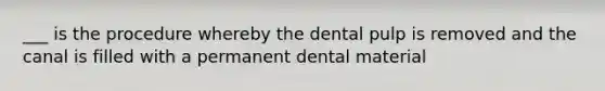 ___ is the procedure whereby the dental pulp is removed and the canal is filled with a permanent dental material