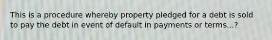 This is a procedure whereby property pledged for a debt is sold to pay the debt in event of default in payments or terms...?