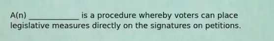 A(n) _____________ is a procedure whereby voters can place legislative measures directly on the signatures on petitions.