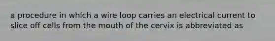 a procedure in which a wire loop carries an electrical current to slice off cells from the mouth of the cervix is abbreviated as