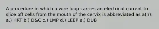 A procedure in which a wire loop carries an electrical current to slice off cells from the mouth of the cervix is abbreviated as a(n): a.) HRT b.) D&C c.) LMP d.) LEEP e.) DUB