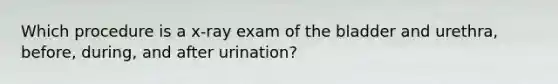 Which procedure is a x-ray exam of the bladder and urethra, before, during, and after urination?