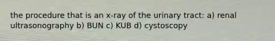 the procedure that is an x-ray of the urinary tract: a) renal ultrasonography b) BUN c) KUB d) cystoscopy