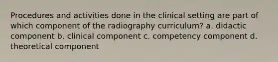 Procedures and activities done in the clinical setting are part of which component of the radiography curriculum? a. didactic component b. clinical component c. competency component d. theoretical component