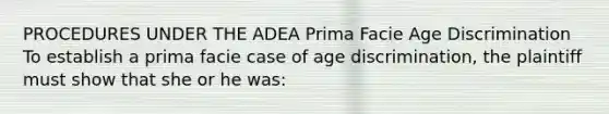 PROCEDURES UNDER THE ADEA Prima Facie Age Discrimination To establish a prima facie case of age discrimination, the plaintiff must show that she or he was: