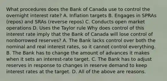 What procedures does the Bank of Canada use to control the overnight interest​ rate? A. Inflation targets B. Engages in SPRAs​ (repos) and SRAs​ (reverse repos) C. Conducts open market operations D. Uses the Taylor rule Why does control of this interest rate imply that the Bank of Canada will lose control of nonborrowed​ reserves? A. The Bank lacks control over both the nominal and real interest​ rates, so it cannot control everything. B. The Bank has to change the amount of advances it makes when it sets an​ interest-rate target. C. The Bank has to adjust reserves in response to changes in reserve demand to keep interest rates at the target. D. All of the above are reasons.