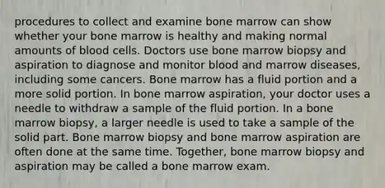 procedures to collect and examine bone marrow can show whether your bone marrow is healthy and making normal amounts of blood cells. Doctors use bone marrow biopsy and aspiration to diagnose and monitor blood and marrow diseases, including some cancers. Bone marrow has a fluid portion and a more solid portion. In bone marrow aspiration, your doctor uses a needle to withdraw a sample of the fluid portion. In a bone marrow biopsy, a larger needle is used to take a sample of the solid part. Bone marrow biopsy and bone marrow aspiration are often done at the same time. Together, bone marrow biopsy and aspiration may be called a bone marrow exam.