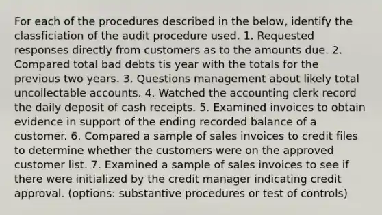 For each of the procedures described in the below, identify the classficiation of the audit procedure used. 1. Requested responses directly from customers as to the amounts due. 2. Compared total bad debts tis year with the totals for the previous two years. 3. Questions management about likely total uncollectable accounts. 4. Watched the accounting clerk record the daily deposit of cash receipts. 5. Examined invoices to obtain evidence in support of the ending recorded balance of a customer. 6. Compared a sample of sales invoices to credit files to determine whether the customers were on the approved customer list. 7. Examined a sample of sales invoices to see if there were initialized by the credit manager indicating credit approval. (options: substantive procedures or test of controls)