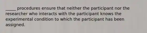 _____ procedures ensure that neither the participant nor the researcher who interacts with the participant knows the experimental condition to which the participant has been assigned.