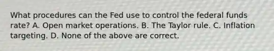 What procedures can the Fed use to control the federal funds rate? A. Open market operations. B. The Taylor rule. C. Inflation targeting. D. None of the above are correct.