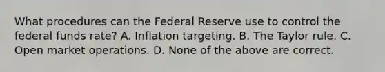 What procedures can the Federal Reserve use to control the federal funds​ rate? A. Inflation targeting. B. The Taylor rule. C. Open market operations. D. None of the above are correct.