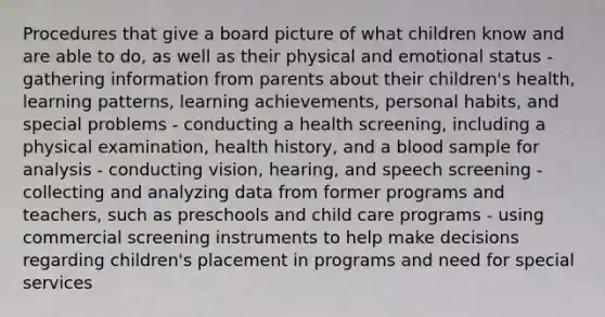 Procedures that give a board picture of what children know and are able to do, as well as their physical and emotional status - gathering information from parents about their children's health, learning patterns, learning achievements, personal habits, and special problems - conducting a health screening, including a physical examination, health history, and a blood sample for analysis - conducting vision, hearing, and speech screening - collecting and analyzing data from former programs and teachers, such as preschools and child care programs - using commercial screening instruments to help make decisions regarding children's placement in programs and need for special services