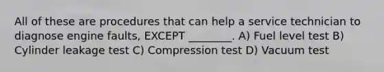 All of these are procedures that can help a service technician to diagnose engine faults, EXCEPT ________. A) Fuel level test B) Cylinder leakage test C) Compression test D) Vacuum test