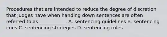 Procedures that are intended to reduce the degree of discretion that judges have when handing down sentences are often referred to as ___________. A. sentencing guidelines B. sentencing cues C. sentencing strategies D. sentencing rules