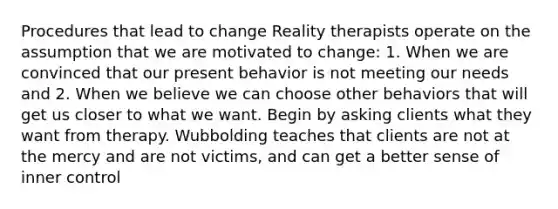 Procedures that lead to change Reality therapists operate on the assumption that we are motivated to change: 1. When we are convinced that our present behavior is not meeting our needs and 2. When we believe we can choose other behaviors that will get us closer to what we want. Begin by asking clients what they want from therapy. Wubbolding teaches that clients are not at the mercy and are not victims, and can get a better sense of inner control