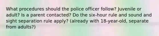 What procedures should the police officer follow? Juvenile or adult? Is a parent contacted? Do the six-hour rule and sound and sight separation rule apply? (already with 18-year-old, separate from adults?)