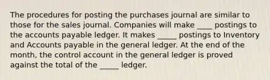 The procedures for posting the purchases journal are similar to those for the sales journal. Companies will make ____ postings to the accounts payable ledger. It makes _____ postings to Inventory and Accounts payable in the general ledger. At the end of the month, the control account in the general ledger is proved against the total of the _____ ledger.