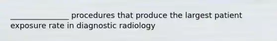 _______________ procedures that produce the largest patient exposure rate in diagnostic radiology