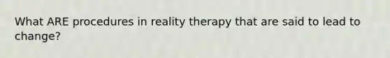 What ARE procedures in reality therapy that are said to lead to change?