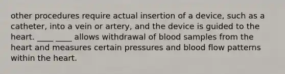 other procedures require actual insertion of a device, such as a catheter, into a vein or artery, and the device is guided to the heart. ____ ____ allows withdrawal of blood samples from the heart and measures certain pressures and blood flow patterns within the heart.