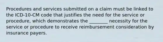 Procedures and services submitted on a claim must be linked to the ICD-10-CM code that justifies the need for the service or procedure, which demonstrates the ________ necessity for the service or procedure to receive reimbursement consideration by insurance payers.