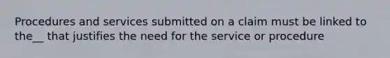 Procedures and services submitted on a claim must be linked to the__ that justifies the need for the service or procedure