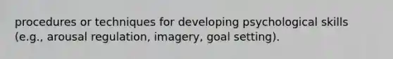 procedures or techniques for developing psychological skills (e.g., arousal regulation, imagery, goal setting).