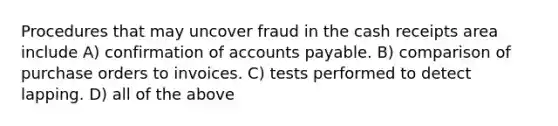 Procedures that may uncover fraud in the cash receipts area include A) confirmation of accounts payable. B) comparison of purchase orders to invoices. C) tests performed to detect lapping. D) all of the above