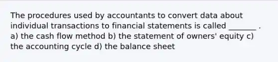 The procedures used by accountants to convert data about individual transactions to financial statements is called _______ . a) the cash flow method b) the statement of owners' equity c) the accounting cycle d) the balance sheet