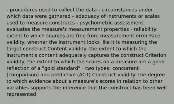 - procedures used to collect the data - circumstances under which data were gathered - adequacy of instruments or scales used to measure constructs - psychometric assessment: evaluates the measure's measurement properties - reliability: extent to which sources are free from measurement error Face validity: whether the instrument looks like it is measuring the target construct Content validity: the extent to which the instrument's content adequately captures the construct Criterion validity: the extent to which the scores on a measure are a good reflection of a "gold standard" - two types: concurrent (comparison) and predictive (ACT) Construct validity: the degree to which evidence about a measure's scores in relation to other variables supports the inference that the construct has been well represented