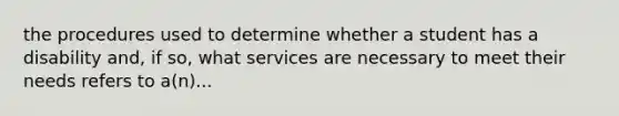 the procedures used to determine whether a student has a disability and, if so, what services are necessary to meet their needs refers to a(n)...