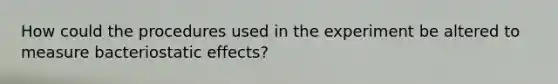 How could the procedures used in the experiment be altered to measure bacteriostatic effects?