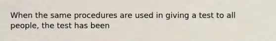 When the same procedures are used in giving a test to all people, the test has been