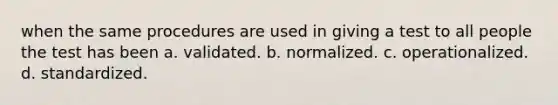 when the same procedures are used in giving a test to all people the test has been a. validated. b. normalized. c. operationalized. d. standardized.