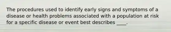 The procedures used to identify early signs and symptoms of a disease or health problems associated with a population at risk for a specific disease or event best describes ____.