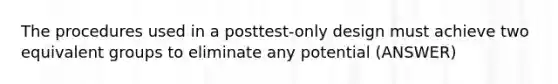 The procedures used in a posttest-only design must achieve two equivalent groups to eliminate any potential (ANSWER)