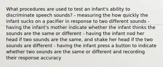 What procedures are used to test an infant's ability to discriminate speech sounds? - measuring the how quickly the infant sucks on a pacifier in response to two different sounds - having the infant's mother indicate whether the infant thinks the sounds are the same or different - having the infant nod her head if two sounds are the same, and shake her head if the two sounds are different - having the infant press a button to indicate whether two sounds are the same or different and recording their response accuracy