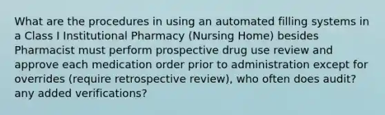 What are the procedures in using an automated filling systems in a Class I Institutional Pharmacy (Nursing Home) besides Pharmacist must perform prospective drug use review and approve each medication order prior to administration except for overrides (require retrospective review), who often does audit? any added verifications?