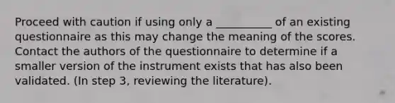 Proceed with caution if using only a __________ of an existing questionnaire as this may change the meaning of the scores. Contact the authors of the questionnaire to determine if a smaller version of the instrument exists that has also been validated. (In step 3, reviewing the literature).