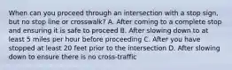 When can you proceed through an intersection with a stop sign, but no stop line or crosswalk? A. After coming to a complete stop and ensuring it is safe to proceed B. After slowing down to at least 5 miles per hour before proceeding C. After you have stopped at least 20 feet prior to the intersection D. After slowing down to ensure there is no cross-traffic