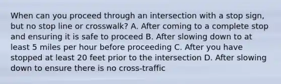 When can you proceed through an intersection with a stop sign, but no stop line or crosswalk? A. After coming to a complete stop and ensuring it is safe to proceed B. After slowing down to at least 5 miles per hour before proceeding C. After you have stopped at least 20 feet prior to the intersection D. After slowing down to ensure there is no cross-traffic