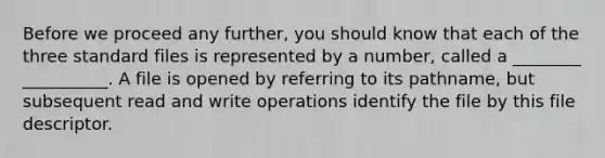 Before we proceed any further, you should know that each of the three standard files is represented by a number, called a ________ __________. A file is opened by referring to its pathname, but subsequent read and write operations identify the file by this file descriptor.