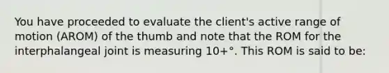 You have proceeded to evaluate the client's active range of motion (AROM) of the thumb and note that the ROM for the interphalangeal joint is measuring 10+°. This ROM is said to be: