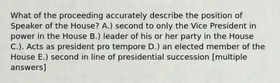 What of the proceeding accurately describe the position of Speaker of the House? A.) second to only the Vice President in power in the House B.) leader of his or her party in the House C.). Acts as president pro tempore D.) an elected member of the House E.) second in line of presidential succession [multiple answers]