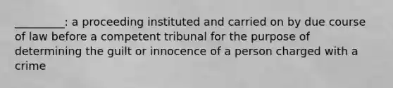 _________: a proceeding instituted and carried on by due course of law before a competent tribunal for the purpose of determining the guilt or innocence of a person charged with a crime