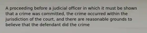 A proceeding before a judicial officer in which it must be shown that a crime was committed, the crime occurred within the jurisdiction of the court, and there are reasonable grounds to believe that the defendant did the crime