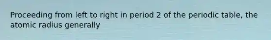 Proceeding from left to right in period 2 of the periodic table, the atomic radius generally